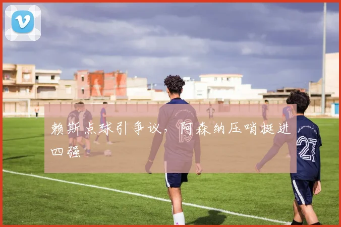赖斯点球引争议，阿森纳压哨挺进四强