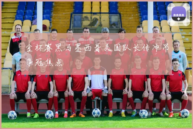 金杯赛黑马墨西哥美国队长传冲吊争冠焦点