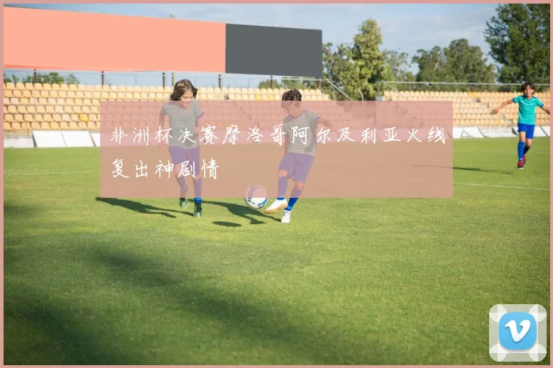 非洲杯决赛摩洛哥阿尔及利亚火线复出神剧情