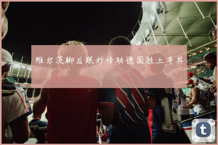维尔茨脚后跟妙传助德国胜土耳其