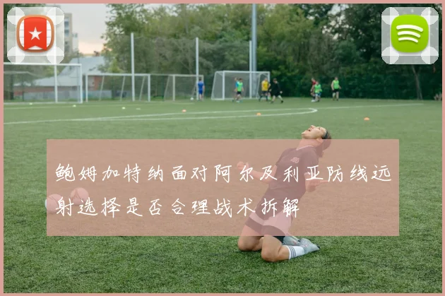 鲍姆加特纳面对阿尔及利亚防线远射选择是否合理战术拆解