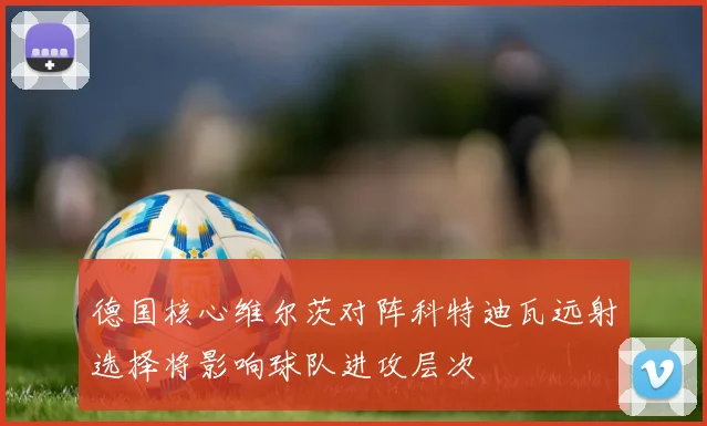 德国核心维尔茨对阵科特迪瓦远射选择将影响球队进攻层次