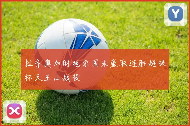 拉齐奥加时绝杀国米豪取连胜超级杯天王山战役