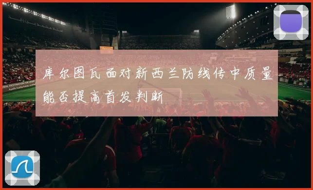 库尔图瓦面对新西兰防线传中质量能否提高首发判断