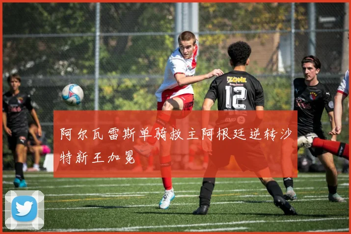 阿尔瓦雷斯单骑救主阿根廷逆转沙特新王加冕