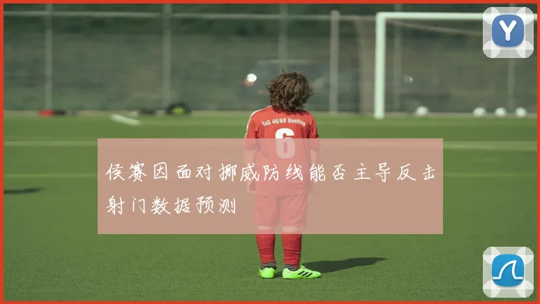侯赛因面对挪威防线能否主导反击射门数据预测