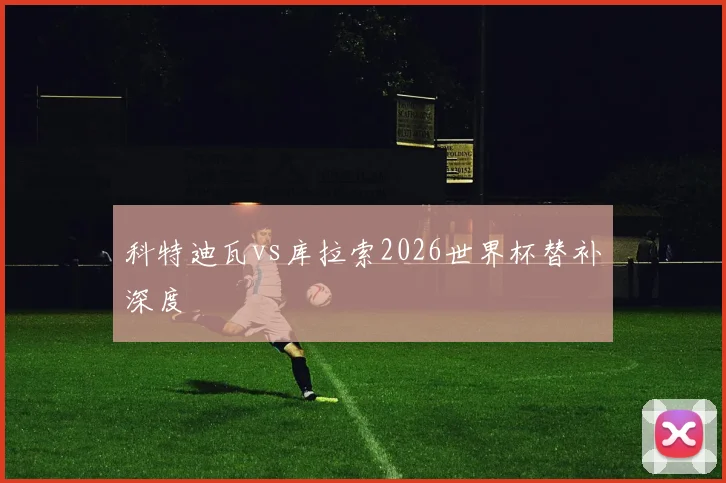 科特迪瓦vs库拉索2026世界杯替补深度