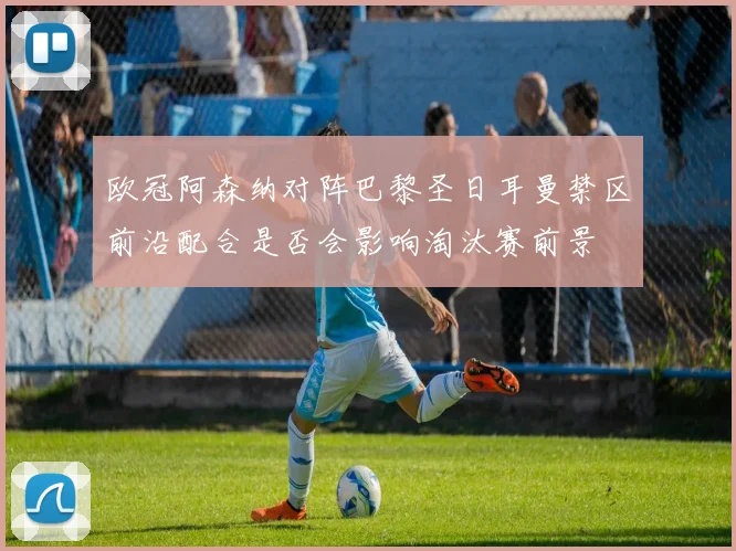 欧冠阿森纳对阵巴黎圣日耳曼禁区前沿配合是否会影响淘汰赛前景