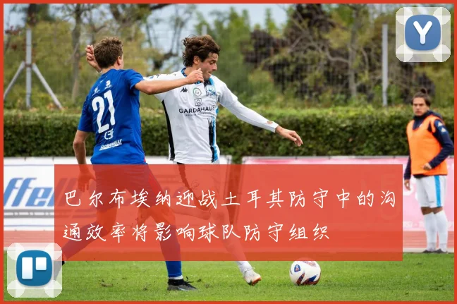 巴尔布埃纳迎战土耳其防守中的沟通效率将影响球队防守组织
