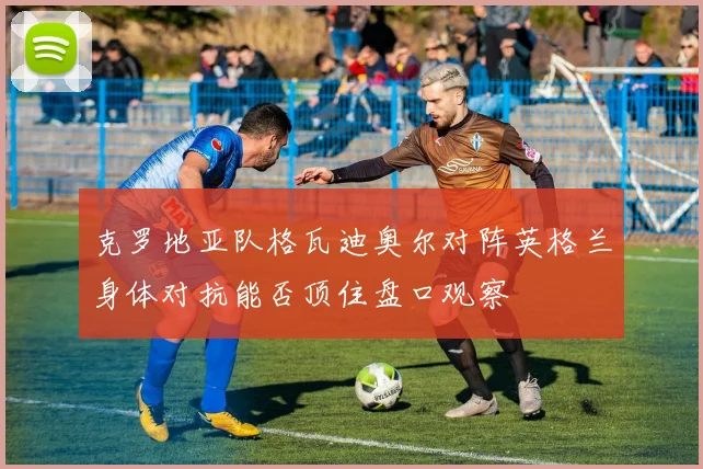 克罗地亚队格瓦迪奥尔对阵英格兰身体对抗能否顶住盘口观察