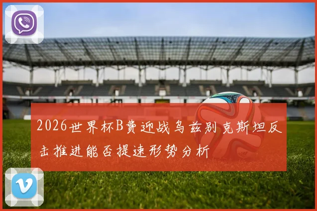 2026世界杯B费迎战乌兹别克斯坦反击推进能否提速形势分析