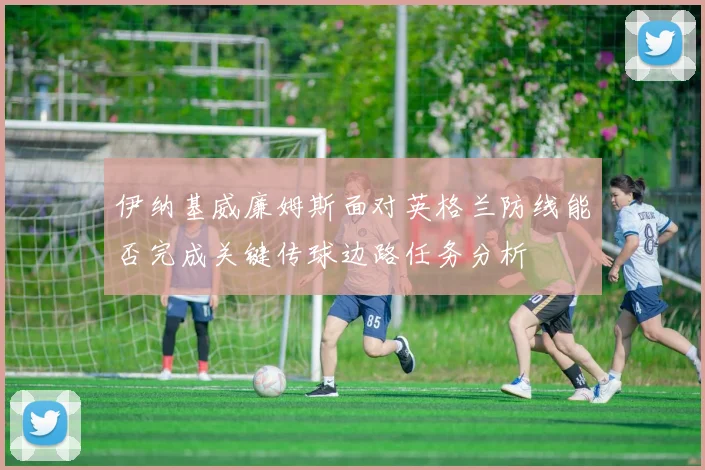 伊纳基威廉姆斯面对英格兰防线能否完成关键传球边路任务分析