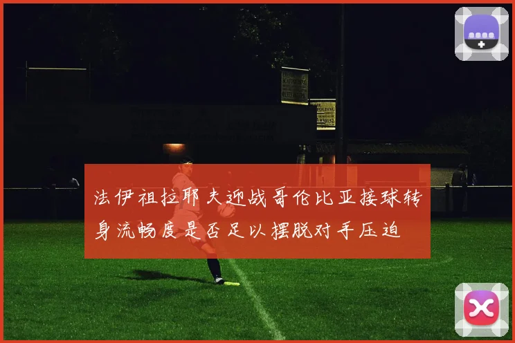 法伊祖拉耶夫迎战哥伦比亚接球转身流畅度是否足以摆脱对手压迫