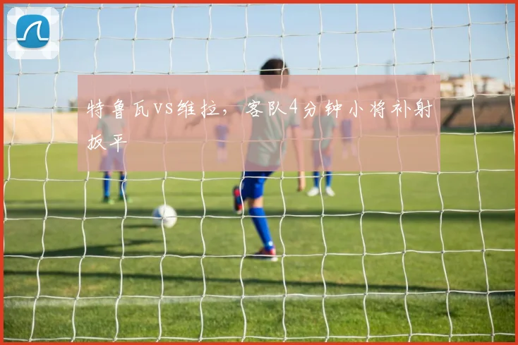 特鲁瓦vs维拉，客队4分钟小将补射扳平