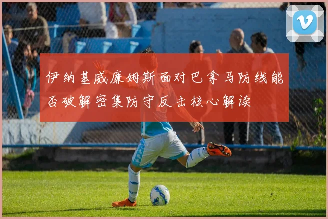 伊纳基威廉姆斯面对巴拿马防线能否破解密集防守反击核心解读