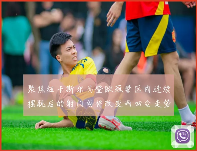 聚焦纽卡斯尔戈登欧冠禁区内连续摆脱后的射门或将改变两回合走势