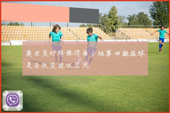 奥尔莫对阵佛得角小组赛回撤接球是否改变进攻层次