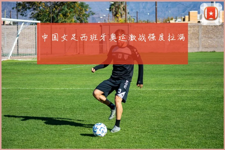 中国女足西班牙奥运激战强度拉满