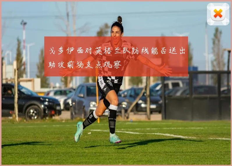 戈多伊面对英格兰队防线能否送出助攻前场支点观察