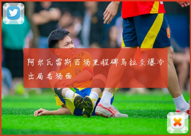 阿尔瓦雷斯百场里程碑乌拉圭爆冷出局名场面