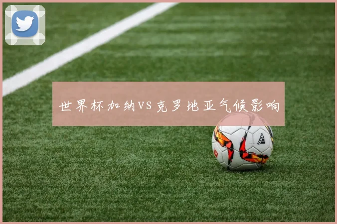 世界杯加纳vs克罗地亚气候影响