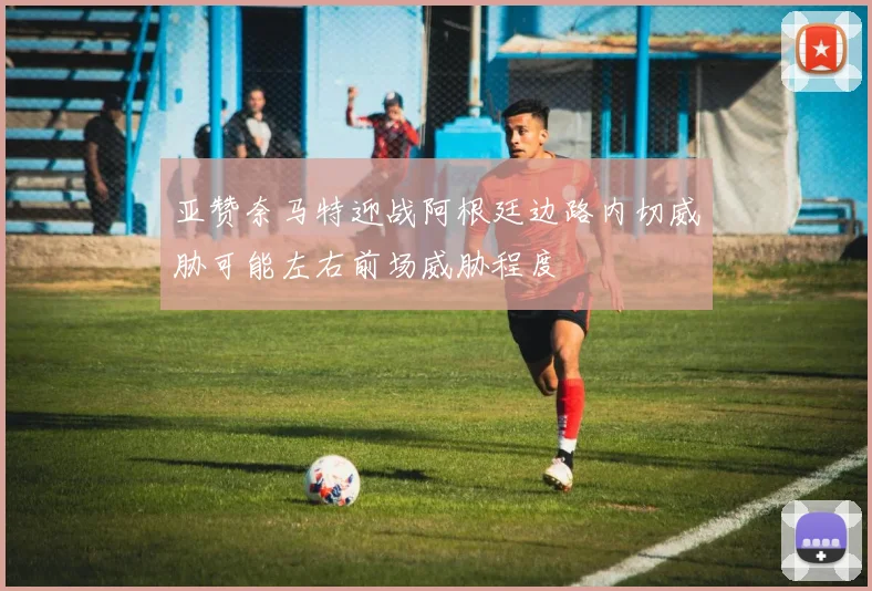 亚赞奈马特迎战阿根廷边路内切威胁可能左右前场威胁程度
