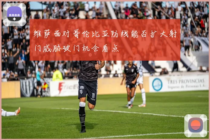 维萨面对哥伦比亚防线能否扩大射门威胁破门机会看点