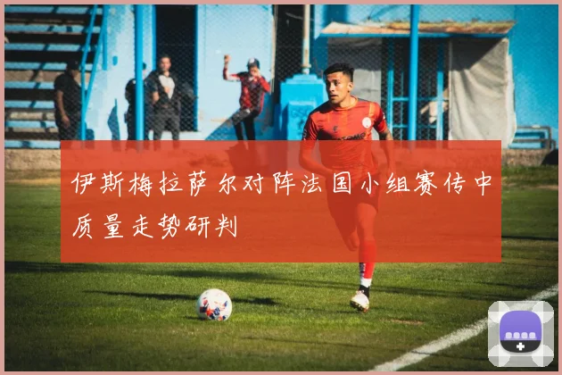 伊斯梅拉萨尔对阵法国小组赛传中质量走势研判
