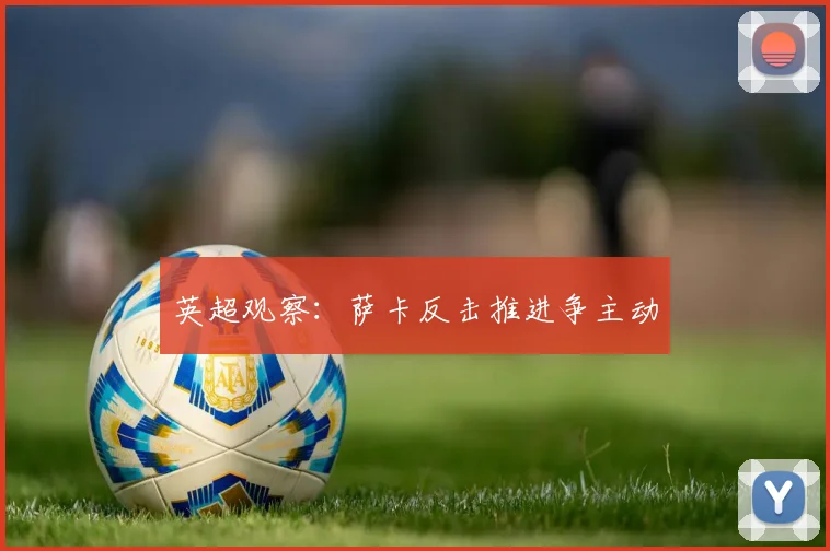 英超观察：萨卡反击推进争主动