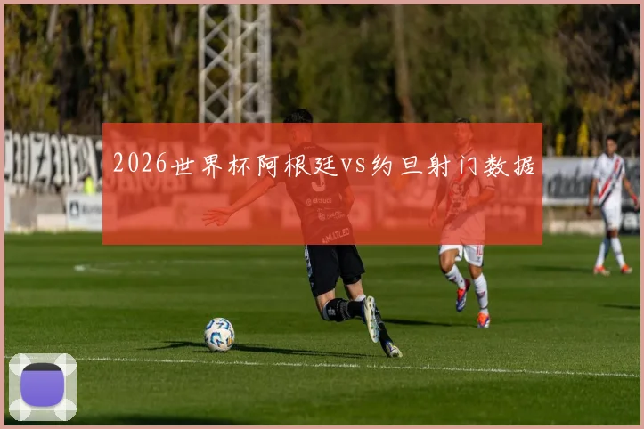 2026世界杯阿根廷vs约旦射门数据